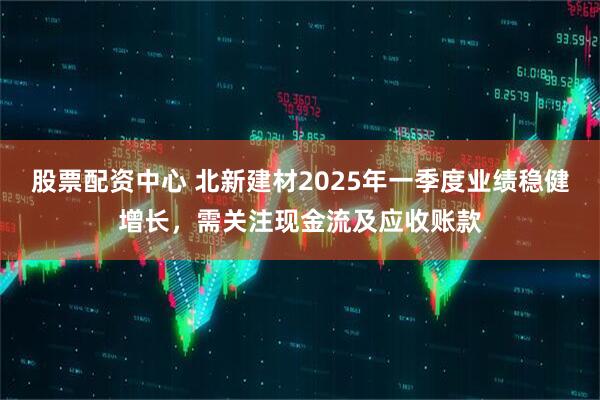 股票配資中心 北新建材2025年一季度業(yè)績穩(wěn)健增長，需關(guān)注現(xiàn)金流及應(yīng)收賬款