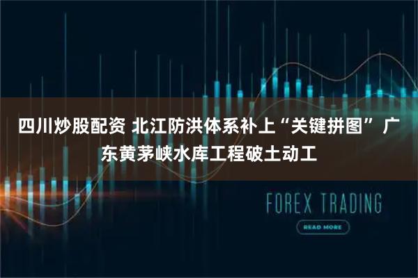 四川炒股配資 北江防洪體系補上“關鍵拼圖” 廣東黃茅峽水庫工程破土動工