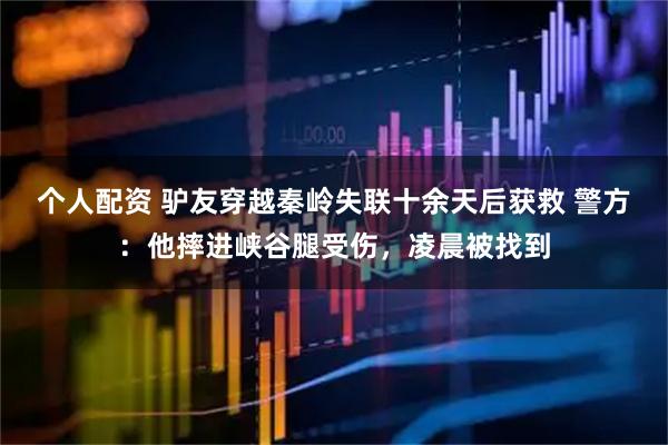 個(gè)人配資 驢友穿越秦嶺失聯(lián)十余天后獲救 警方：他摔進(jìn)峽谷腿受傷，凌晨被找到